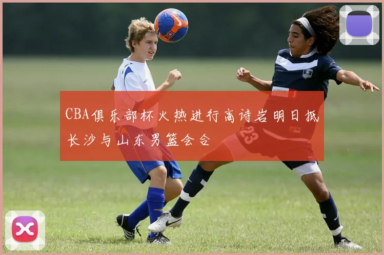 CBA俱乐部杯火热进行高诗岩明日抵长沙与山东男篮会合