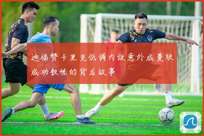 迪福赞卡里克低调内敛意外成曼联成功教练的背后故事