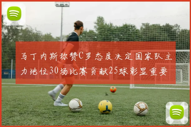马丁内斯称赞C罗态度决定国家队主力地位30场比赛贡献25球彰显重要性