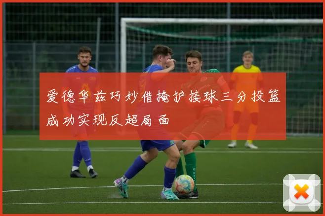 爱德华兹巧妙借掩护接球三分投篮成功实现反超局面