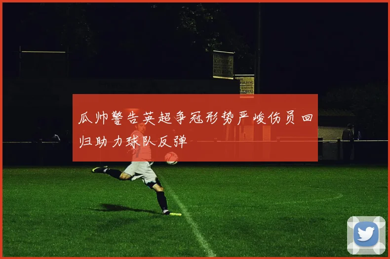 瓜帅警告英超争冠形势严峻伤员回归助力球队反弹