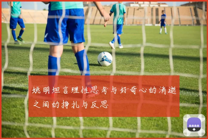 姚明坦言理性思考与好奇心的消逝之间的挣扎与反思