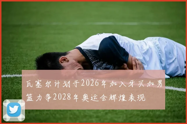 瓦塞尔计划于2026年加入牙买加男篮力争2028年奥运会辉煌表现