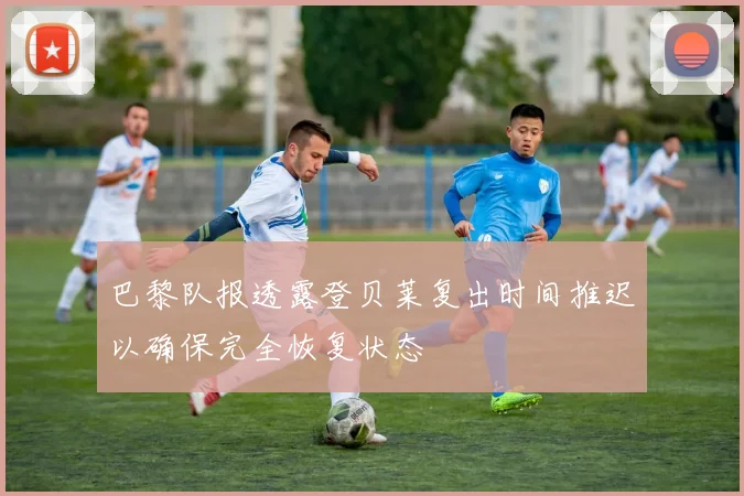 巴黎队报透露登贝莱复出时间推迟以确保完全恢复状态