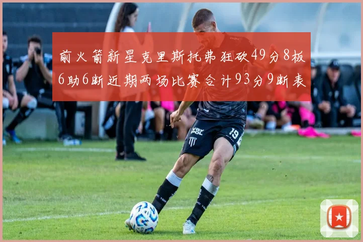 前火箭新星克里斯托弗狂砍49分8板6助6断近期两场比赛合计93分9断表现惊艳