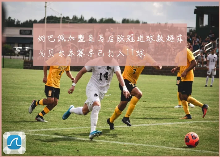 姆巴佩加盟皇马后欧冠进球数超菲戈贝尔本赛季已打入11球