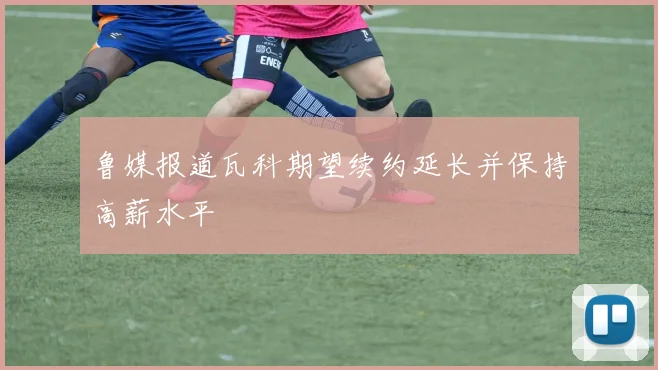 鲁媒报道瓦科期望续约延长并保持高薪水平