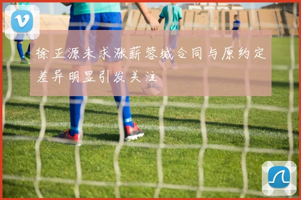 徐正源未求涨薪蓉城合同与原约定差异明显引发关注