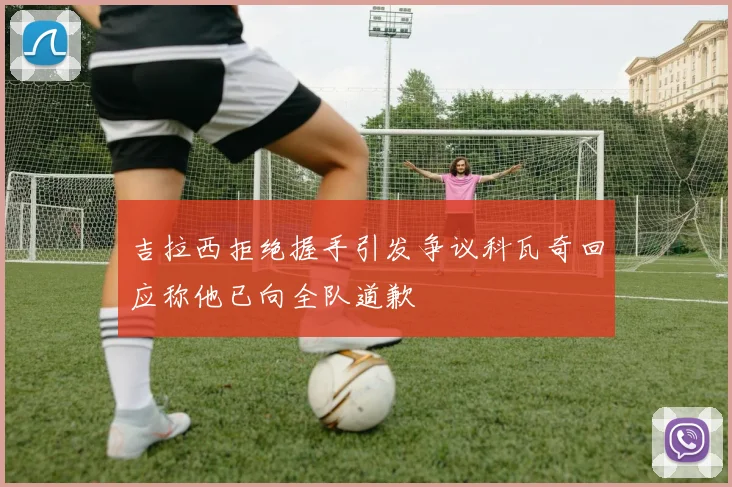 吉拉西拒绝握手引发争议科瓦奇回应称他已向全队道歉