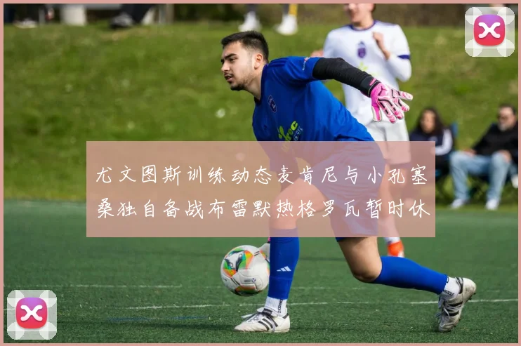 尤文图斯训练动态麦肯尼与小孔塞桑独自备战布雷默热格罗瓦暂时休息