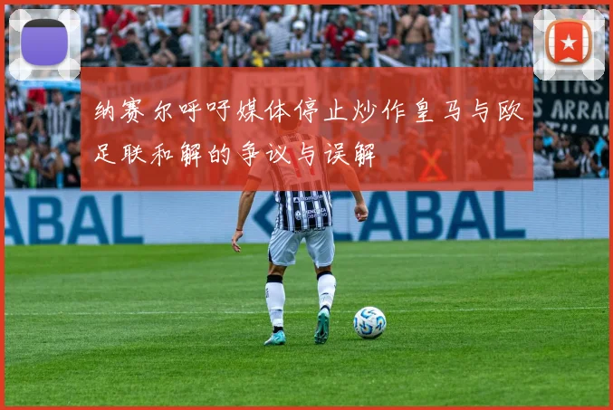 纳赛尔呼吁媒体停止炒作皇马与欧足联和解的争议与误解