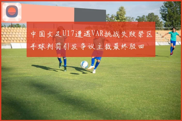 中国女足U17遭遇VAR挑战失败禁区手球判罚引发争议主裁最终驳回