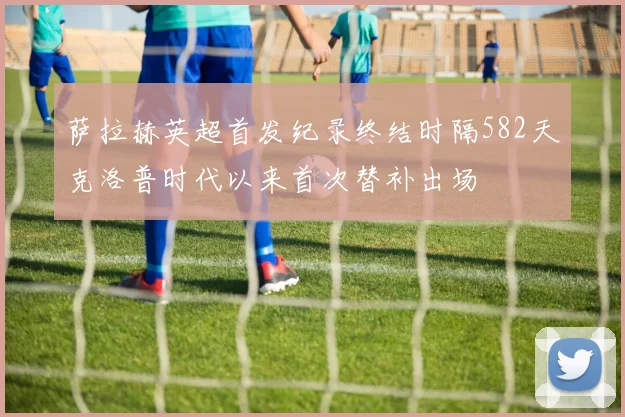 萨拉赫英超首发纪录终结时隔582天克洛普时代以来首次替补出场