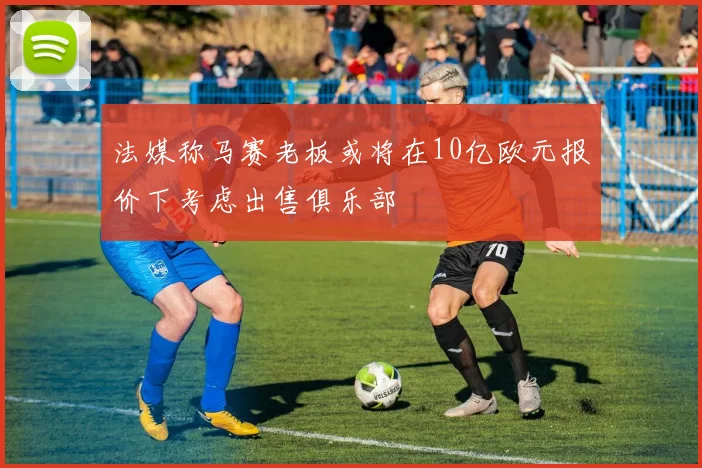 法媒称马赛老板或将在10亿欧元报价下考虑出售俱乐部