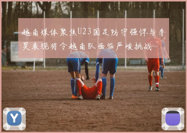 越南媒体聚焦U23国足防守强悍与李昊表现将令越南队面临严峻挑战