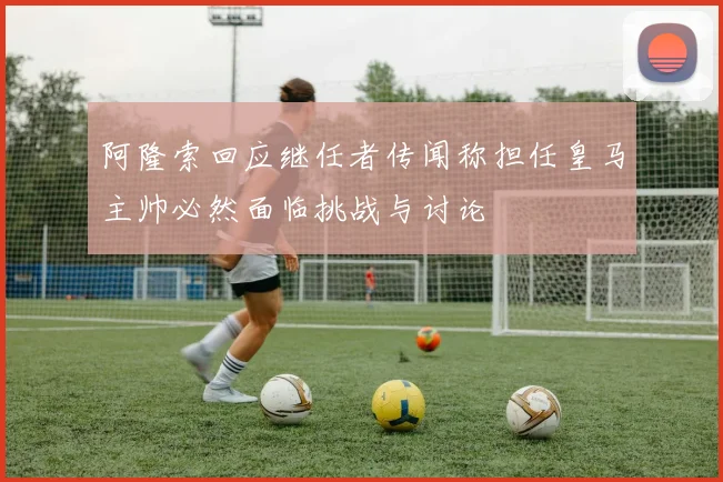 阿隆索回应继任者传闻称担任皇马主帅必然面临挑战与讨论