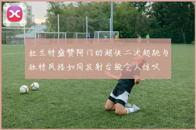 杜兰特盛赞阿门的超快二次起跳与独特风格如同发射台般令人惊叹