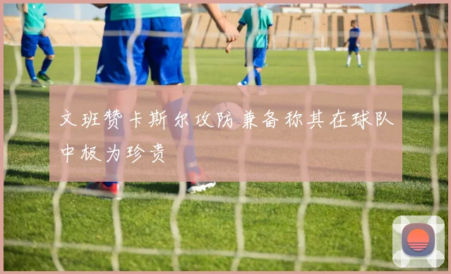 文班赞卡斯尔攻防兼备称其在球队中极为珍贵