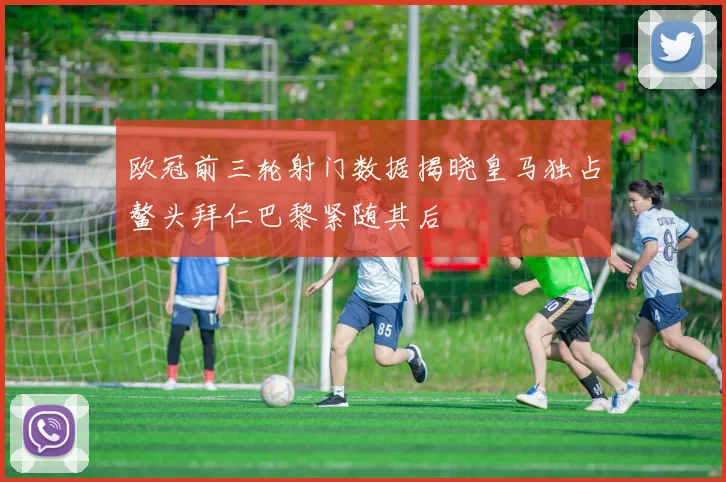 欧冠前三轮射门数据揭晓皇马独占鳌头拜仁巴黎紧随其后