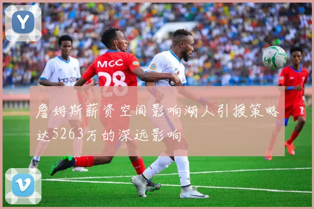 詹姆斯薪资空间影响湖人引援策略达5263万的深远影响