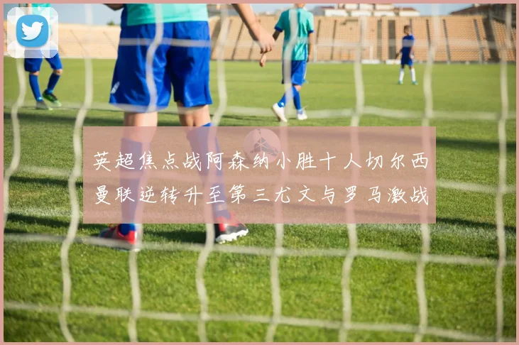 英超焦点战阿森纳小胜十人切尔西曼联逆转升至第三尤文与罗马激战平局