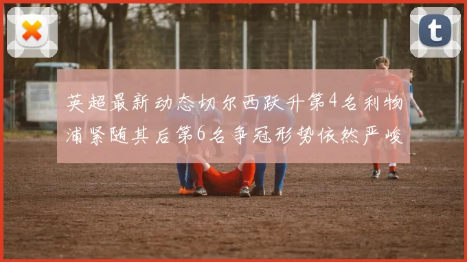 英超最新动态切尔西跃升第4名利物浦紧随其后第6名争冠形势依然严峻