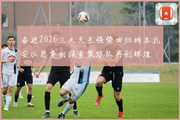 奋进2026三大天王强势回归姆本扎安以恩费利佩重聚球队再创辉煌