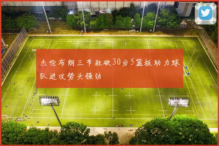杰伦布朗三节狂砍30分5篮板助力球队进攻势头强劲