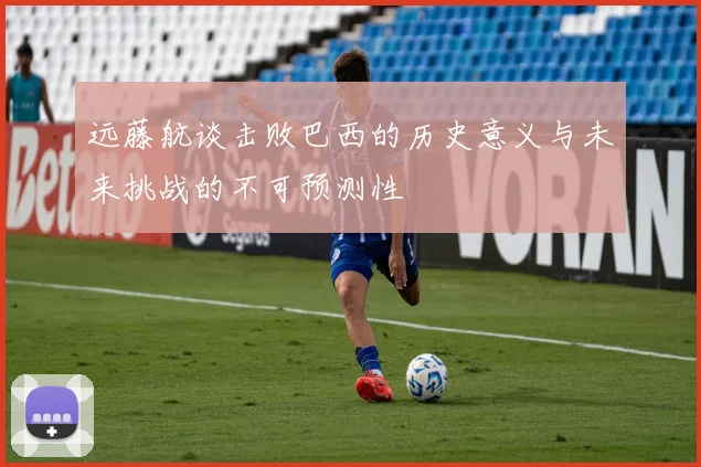 远藤航谈击败巴西的历史意义与未来挑战的不可预测性