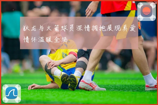 狄龙与火箭球员深情拥抱展现真爱情怀温暖全场