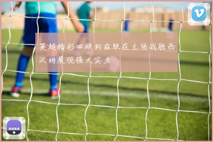 英超精彩回顾利兹联在主场战胜西汉姆展现强大实力